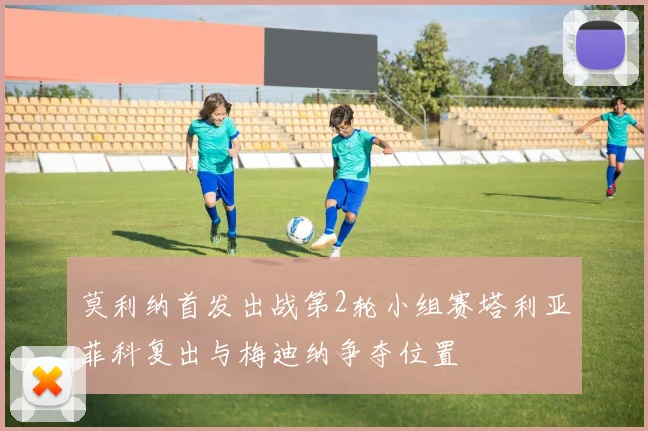 莫利纳首发出战第2轮小组赛塔利亚菲科复出与梅迪纳争夺位置