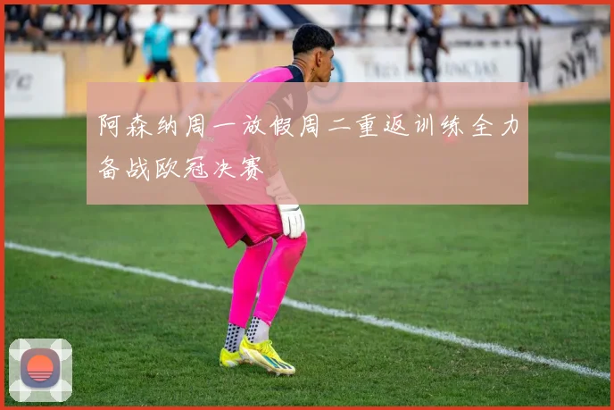 阿森纳周一放假周二重返训练全力备战欧冠决赛