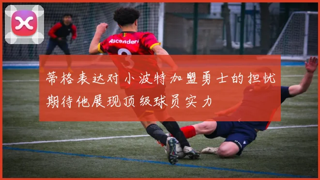 蒂格表达对小波特加盟勇士的担忧期待他展现顶级球员实力