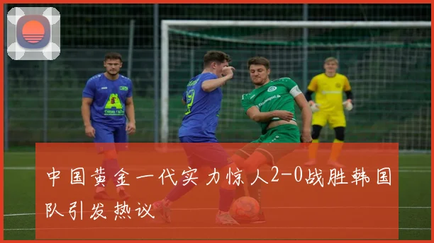 中国黄金一代实力惊人2-0战胜韩国队引发热议