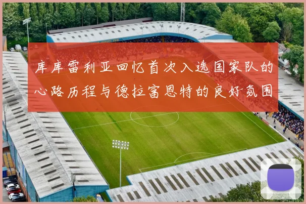 库库雷利亚回忆首次入选国家队的心路历程与德拉富恩特的良好氛围