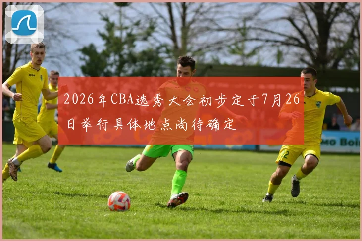 2026年CBA选秀大会初步定于7月26日举行具体地点尚待确定