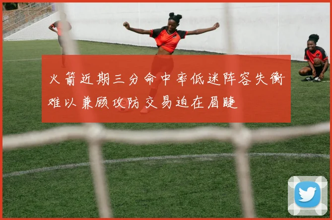 火箭近期三分命中率低迷阵容失衡难以兼顾攻防交易迫在眉睫