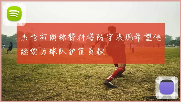 杰伦布朗称赞科塔防守表现希望他继续为球队护筐贡献