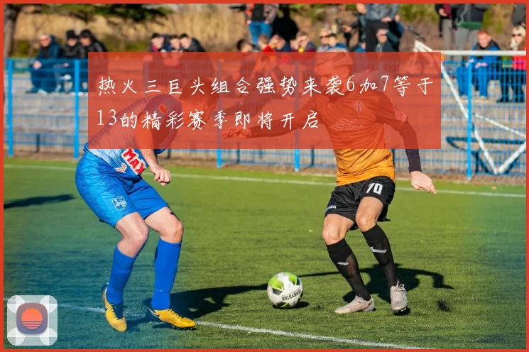 热火三巨头组合强势来袭6加7等于13的精彩赛季即将开启