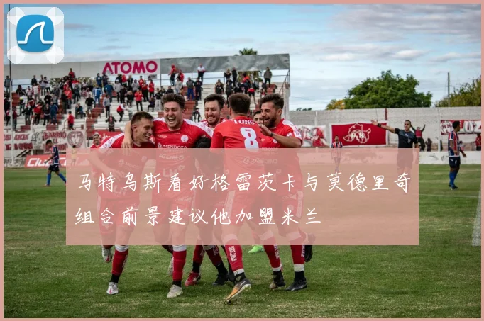马特乌斯看好格雷茨卡与莫德里奇组合前景建议他加盟米兰