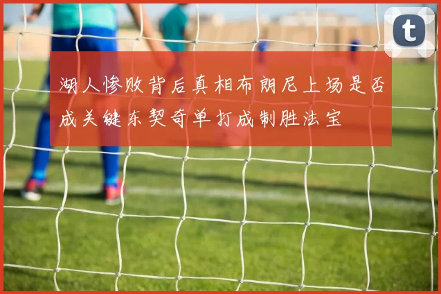 湖人惨败背后真相布朗尼上场是否成关键东契奇单打成制胜法宝