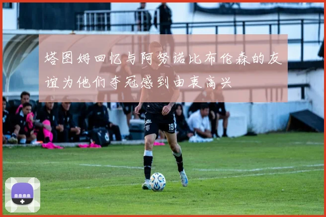 塔图姆回忆与阿努诺比布伦森的友谊为他们夺冠感到由衷高兴