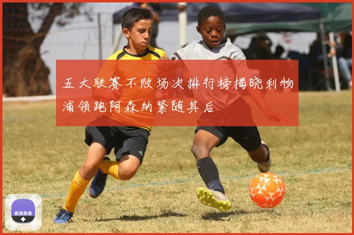 五大联赛不败场次排行榜揭晓利物浦领跑阿森纳紧随其后