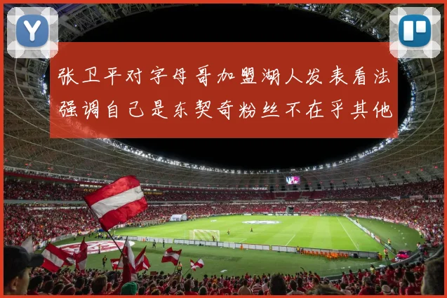 张卫平对字母哥加盟湖人发表看法强调自己是东契奇粉丝不在乎其他球员动态