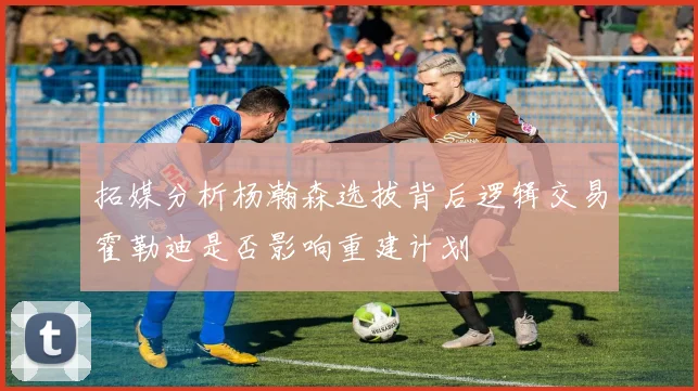 拓媒分析杨瀚森选拔背后逻辑交易霍勒迪是否影响重建计划