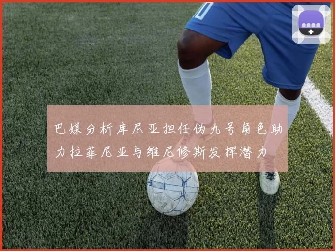 巴媒分析库尼亚担任伪九号角色助力拉菲尼亚与维尼修斯发挥潜力