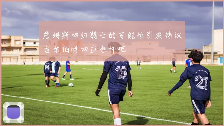 詹姆斯回归骑士的可能性引发热议吉尔伯特回应也许吧