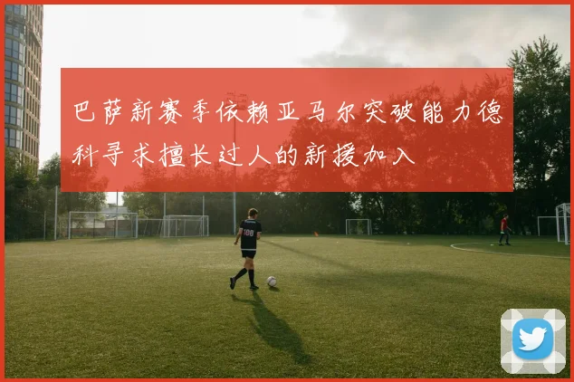 巴萨新赛季依赖亚马尔突破能力德科寻求擅长过人的新援加入