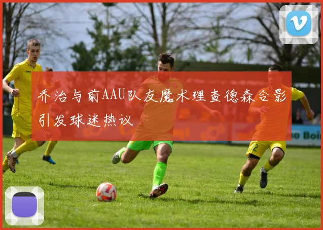 乔治与前AAU队友魔术理查德森合影引发球迷热议