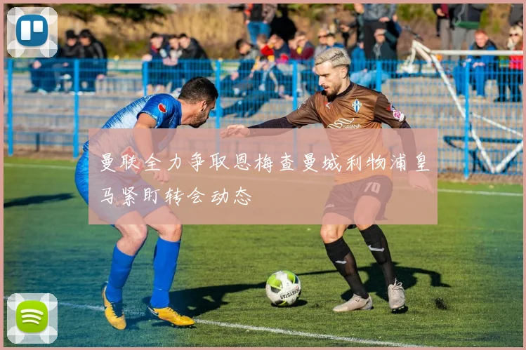 曼联全力争取恩梅查曼城利物浦皇马紧盯转会动态
