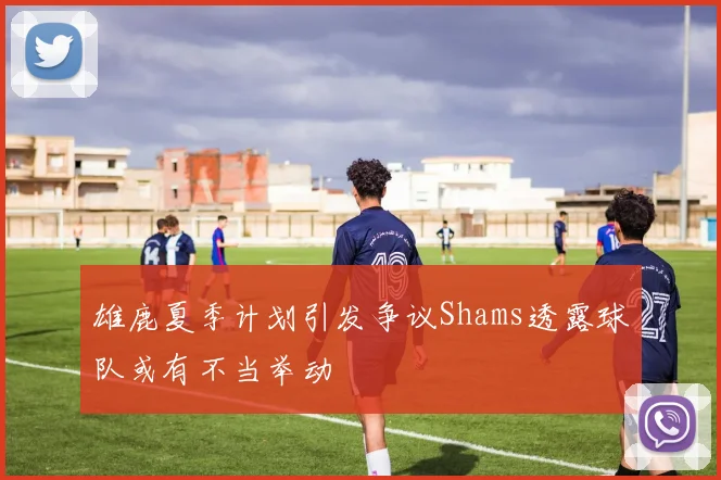 雄鹿夏季计划引发争议Shams透露球队或有不当举动