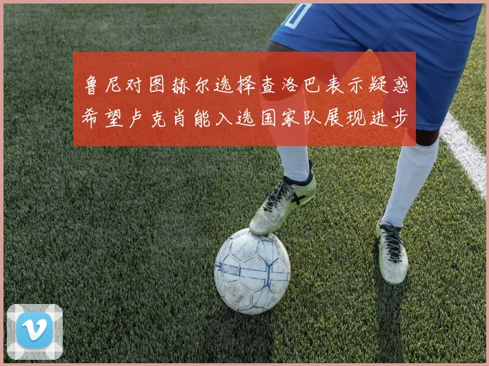 鲁尼对图赫尔选择查洛巴表示疑惑希望卢克肖能入选国家队展现进步