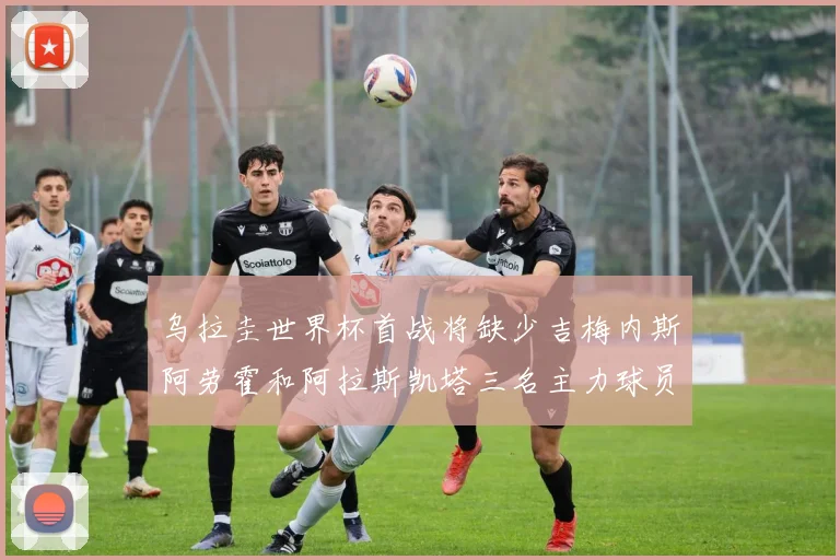 乌拉圭世界杯首战将缺少吉梅内斯阿劳霍和阿拉斯凯塔三名主力球员
