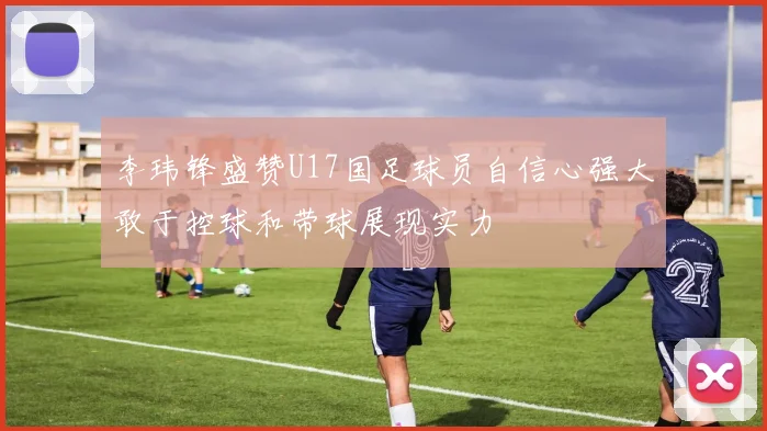 李玮锋盛赞U17国足球员自信心强大敢于控球和带球展现实力