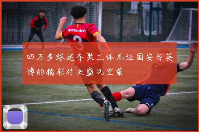 四万多球迷齐聚工体见证国安与英博的精彩对决盛况空前