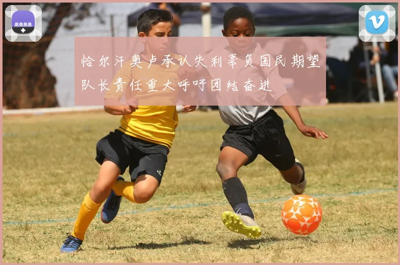 恰尔汗奥卢承认失利辜负国民期望队长责任重大呼吁团结奋进