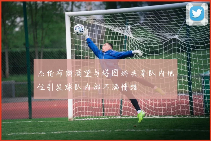 杰伦布朗渴望与塔图姆共享队内地位引发球队内部不满情绪