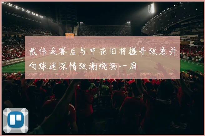 戴伟浚赛后与申花旧将握手致意并向球迷深情致谢绕场一周