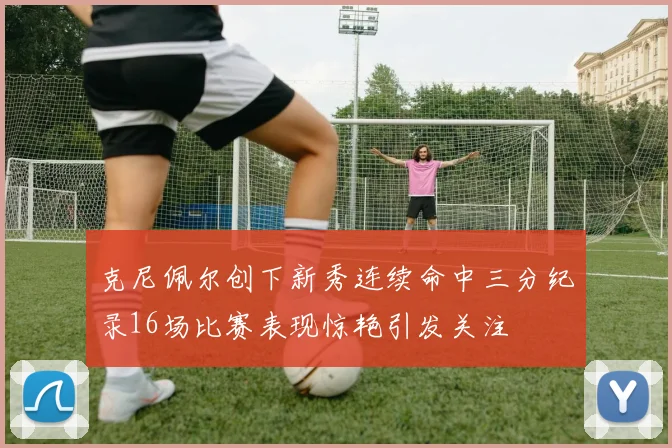克尼佩尔创下新秀连续命中三分纪录16场比赛表现惊艳引发关注
