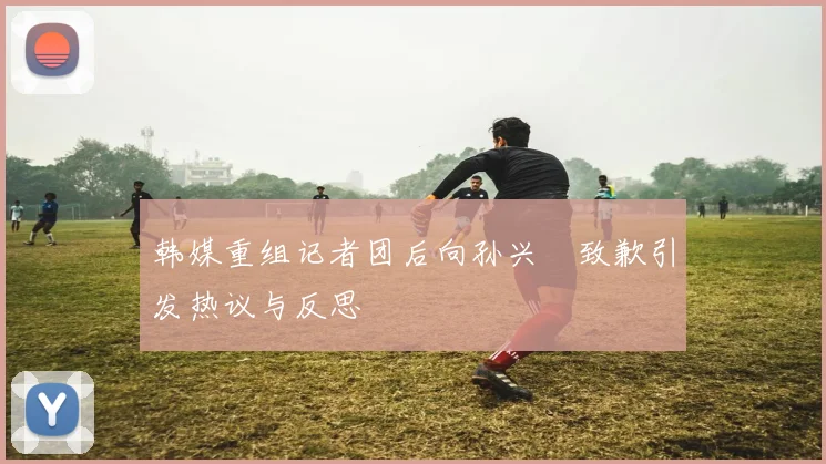 韩媒重组记者团后向孙兴慜致歉引发热议与反思
