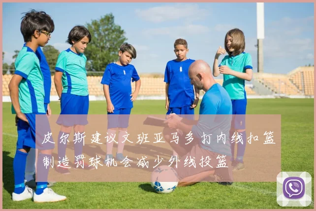 皮尔斯建议文班亚马多打内线扣篮制造罚球机会减少外线投篮