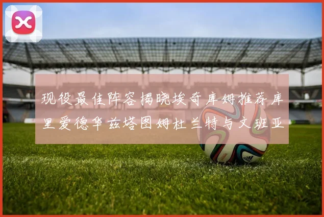 现役最佳阵容揭晓埃奇库姆推荐库里爱德华兹塔图姆杜兰特与文班亚马
