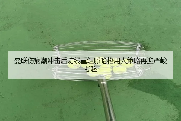 曼联伤病潮冲击后防线重组滕哈格用人策略再迎严峻考验